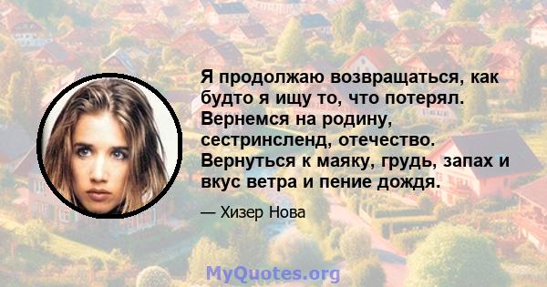 Я продолжаю возвращаться, как будто я ищу то, что потерял. Вернемся на родину, сестринсленд, отечество. Вернуться к маяку, грудь, запах и вкус ветра и пение дождя.