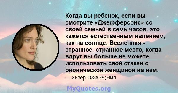 Когда вы ребенок, если вы смотрите «Джефферсонс» со своей семьей в семь часов, это кажется естественным явлением, как на солнце. Вселенная - странное, странное место, когда вдруг вы больше не можете использовать свой