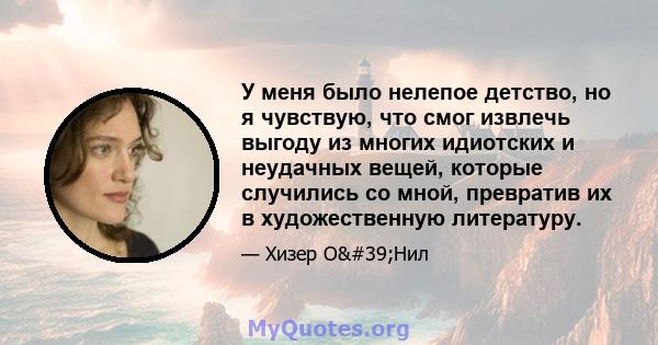 У меня было нелепое детство, но я чувствую, что смог извлечь выгоду из многих идиотских и неудачных вещей, которые случились со мной, превратив их в художественную литературу.