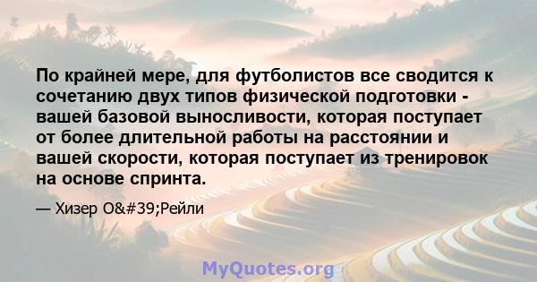 По крайней мере, для футболистов все сводится к сочетанию двух типов физической подготовки - вашей базовой выносливости, которая поступает от более длительной работы на расстоянии и вашей скорости, которая поступает из