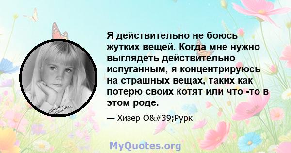 Я действительно не боюсь жутких вещей. Когда мне нужно выглядеть действительно испуганным, я концентрируюсь на страшных вещах, таких как потерю своих котят или что -то в этом роде.