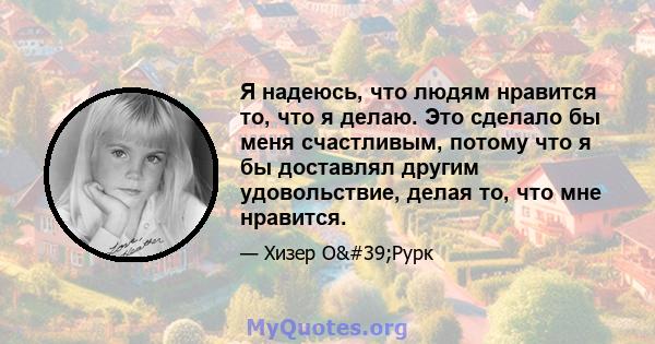 Я надеюсь, что людям нравится то, что я делаю. Это сделало бы меня счастливым, потому что я бы доставлял другим удовольствие, делая то, что мне нравится.