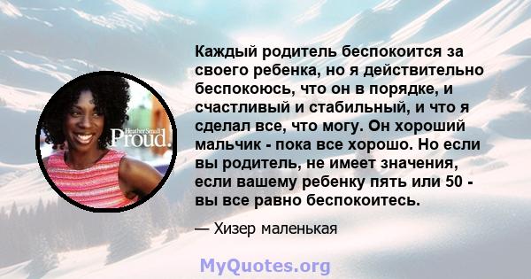 Каждый родитель беспокоится за своего ребенка, но я действительно беспокоюсь, что он в порядке, и счастливый и стабильный, и что я сделал все, что могу. Он хороший мальчик - пока все хорошо. Но если вы родитель, не