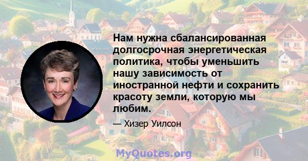 Нам нужна сбалансированная долгосрочная энергетическая политика, чтобы уменьшить нашу зависимость от иностранной нефти и сохранить красоту земли, которую мы любим.