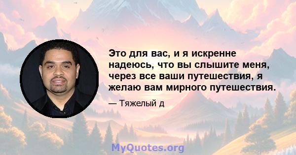 Это для вас, и я искренне надеюсь, что вы слышите меня, через все ваши путешествия, я желаю вам мирного путешествия.