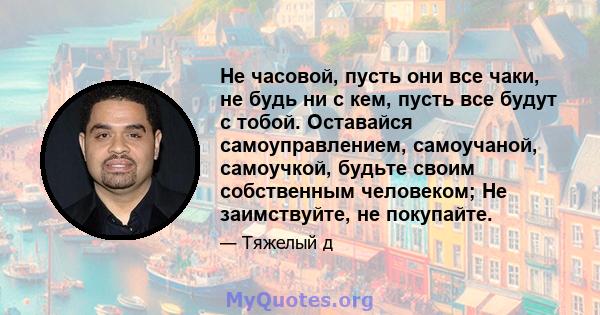 Не часовой, пусть они все чаки, не будь ни с кем, пусть все будут с тобой. Оставайся самоуправлением, самоучаной, самоучкой, будьте своим собственным человеком; Не заимствуйте, не покупайте.