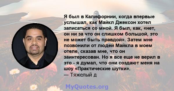 Я был в Калифорнии, когда впервые услышал, как Майкл Джексон хотел записаться со мной. Я был, как, «нет, он ни за что он слишком большой, это не может быть правдой». Затем мне позвонили от людей Майкла в моем отеле,