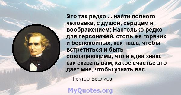 Это так редко ... найти полного человека, с душой, сердцем и воображением; Настолько редко для персонажей, столь же горячих и беспокойных, как наша, чтобы встретиться и быть совпадающими, что я едва знаю, как сказать