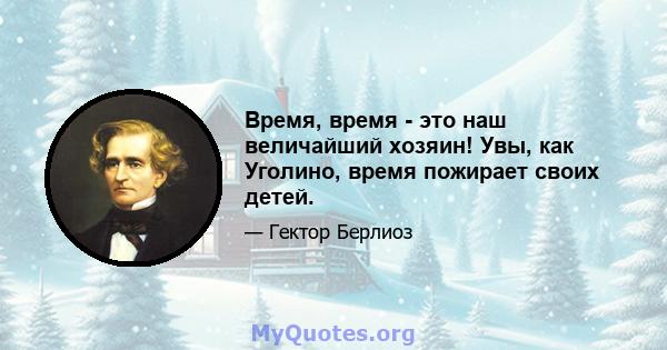 Время, время - это наш величайший хозяин! Увы, как Уголино, время пожирает своих детей.