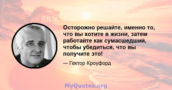 Осторожно решайте, именно то, что вы хотите в жизни, затем работайте как сумасшедший, чтобы убедиться, что вы получите это!