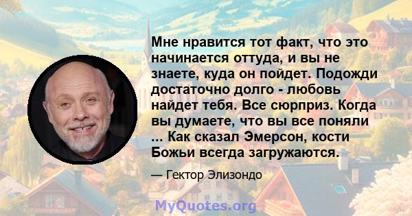 Мне нравится тот факт, что это начинается оттуда, и вы не знаете, куда он пойдет. Подожди достаточно долго - любовь найдет тебя. Все сюрприз. Когда вы думаете, что вы все поняли ... Как сказал Эмерсон, кости Божьи