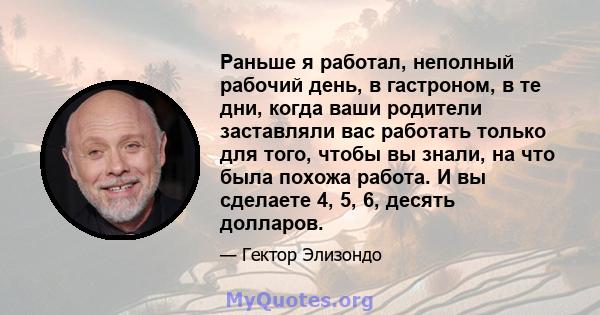 Раньше я работал, неполный рабочий день, в гастроном, в те дни, когда ваши родители заставляли вас работать только для того, чтобы вы знали, на что была похожа работа. И вы сделаете 4, 5, 6, десять долларов.