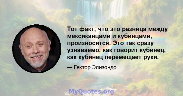 Тот факт, что это разница между мексиканцами и кубинцами, произносится. Это так сразу узнаваемо, как говорит кубинец, как кубинец перемещает руки.