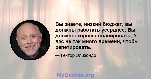 Вы знаете, низкий бюджет, вы должны работать усерднее. Вы должны хорошо планировать; У вас не так много времени, чтобы репетировать.