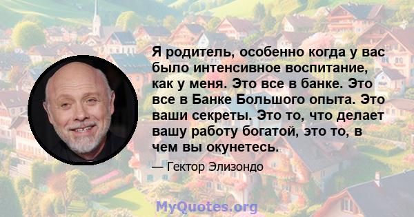 Я родитель, особенно когда у вас было интенсивное воспитание, как у меня. Это все в банке. Это все в Банке Большого опыта. Это ваши секреты. Это то, что делает вашу работу богатой, это то, в чем вы окунетесь.