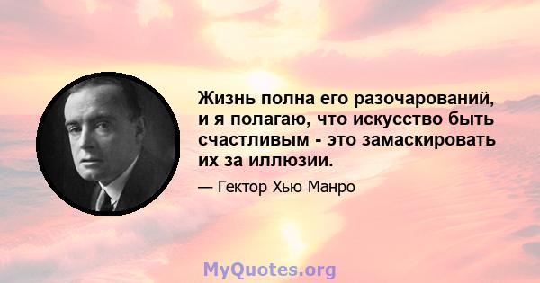 Жизнь полна его разочарований, и я полагаю, что искусство быть счастливым - это замаскировать их за иллюзии.