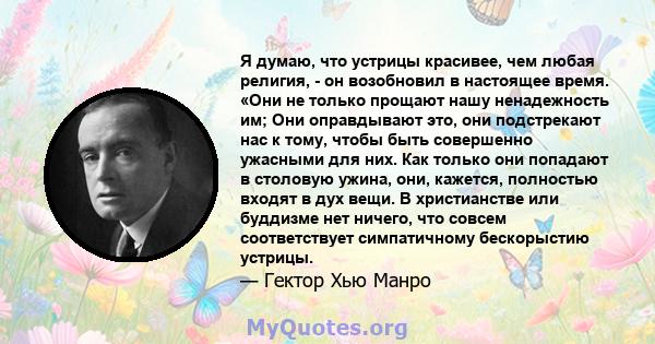 Я думаю, что устрицы красивее, чем любая религия, - он возобновил в настоящее время. «Они не только прощают нашу ненадежность им; Они оправдывают это, они подстрекают нас к тому, чтобы быть совершенно ужасными для них.