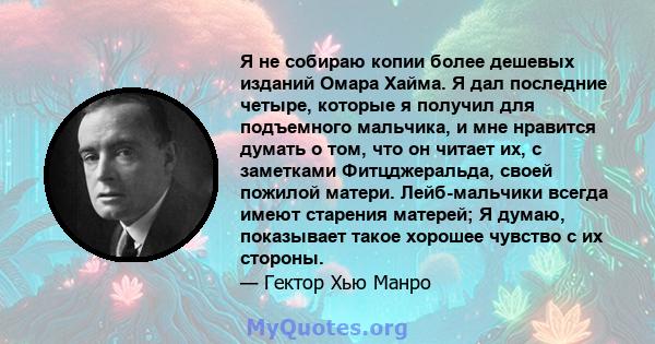 Я не собираю копии более дешевых изданий Омара Хайма. Я дал последние четыре, которые я получил для подъемного мальчика, и мне нравится думать о том, что он читает их, с заметками Фитцджеральда, своей пожилой матери.