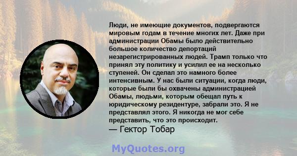 Люди, не имеющие документов, подвергаются мировым годам в течение многих лет. Даже при администрации Обамы было действительно большое количество депортаций незарегистрированных людей. Трамп только что принял эту