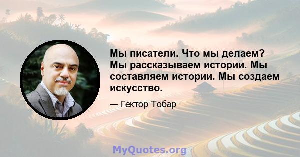 Мы писатели. Что мы делаем? Мы рассказываем истории. Мы составляем истории. Мы создаем искусство.