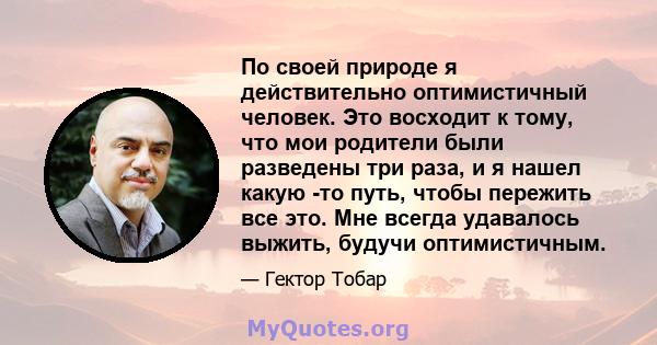 По своей природе я действительно оптимистичный человек. Это восходит к тому, что мои родители были разведены три раза, и я нашел какую -то путь, чтобы пережить все это. Мне всегда удавалось выжить, будучи оптимистичным.