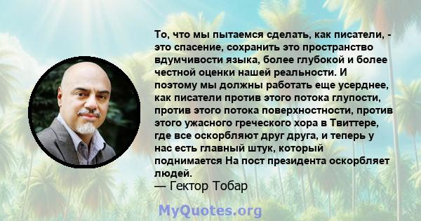 То, что мы пытаемся сделать, как писатели, - это спасение, сохранить это пространство вдумчивости языка, более глубокой и более честной оценки нашей реальности. И поэтому мы должны работать еще усерднее, как писатели