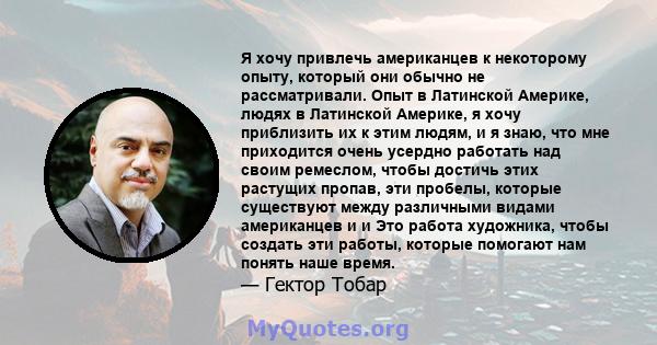 Я хочу привлечь американцев к некоторому опыту, который они обычно не рассматривали. Опыт в Латинской Америке, людях в Латинской Америке, я хочу приблизить их к этим людям, и я знаю, что мне приходится очень усердно