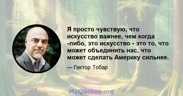 Я просто чувствую, что искусство важнее, чем когда -либо, это искусство - это то, что может объединить нас, что может сделать Америку сильнее.