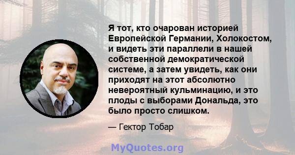 Я тот, кто очарован историей Европейской Германии, Холокостом, и видеть эти параллели в нашей собственной демократической системе, а затем увидеть, как они приходят на этот абсолютно невероятный кульминацию, и это плоды 