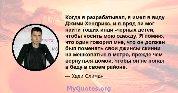 Когда я разрабатывал, я имел в виду Джими Хендрикс, и я вряд ли мог найти тощих инди -черных детей, чтобы носить мою одежду. Я помню, что один говорил мне, что он должен был поменять свои джинсы скинни на мешковатые в