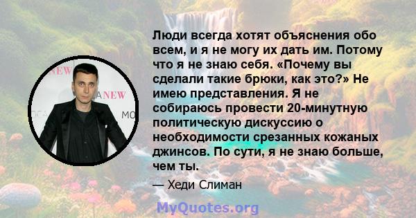 Люди всегда хотят объяснения обо всем, и я не могу их дать им. Потому что я не знаю себя. «Почему вы сделали такие брюки, как это?» Не имею представления. Я не собираюсь провести 20-минутную политическую дискуссию о