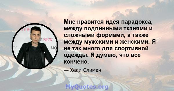 Мне нравится идея парадокса, между подлинными тканями и сложными формами, а также между мужскими и женскими. Я не так много для спортивной одежды. Я думаю, что все кончено.