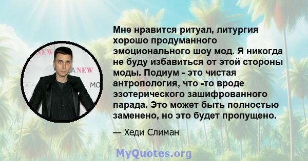 Мне нравится ритуал, литургия хорошо продуманного эмоционального шоу мод. Я никогда не буду избавиться от этой стороны моды. Подиум - это чистая антропология, что -то вроде эзотерического зашифрованного парада. Это