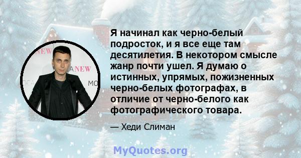 Я начинал как черно-белый подросток, и я все еще там десятилетия. В некотором смысле жанр почти ушел. Я думаю о истинных, упрямых, пожизненных черно-белых фотографах, в отличие от черно-белого как фотографического