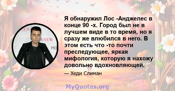 Я обнаружил Лос -Анджелес в конце 90 -х. Город был не в лучшем виде в то время, но я сразу же влюбился в него. В этом есть что -то почти преследующее, яркая мифология, которую я нахожу довольно вдохновляющей.