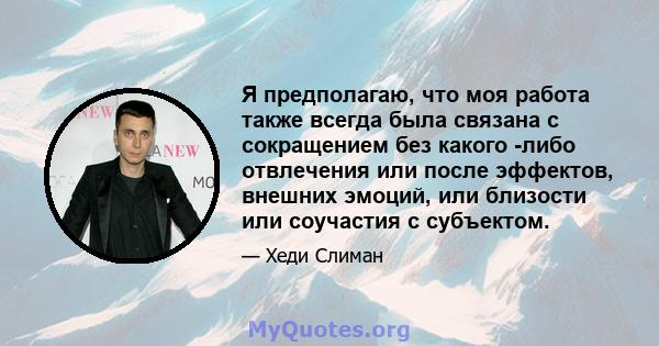 Я предполагаю, что моя работа также всегда была связана с сокращением без какого -либо отвлечения или после эффектов, внешних эмоций, или близости или соучастия с субъектом.