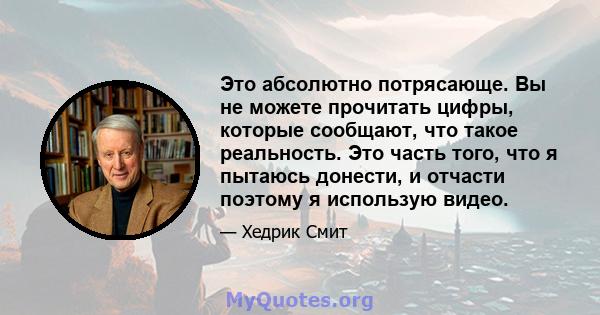 Это абсолютно потрясающе. Вы не можете прочитать цифры, которые сообщают, что такое реальность. Это часть того, что я пытаюсь донести, и отчасти поэтому я использую видео.