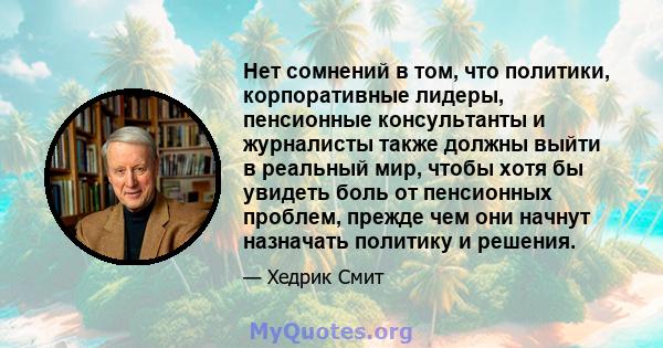 Нет сомнений в том, что политики, корпоративные лидеры, пенсионные консультанты и журналисты также должны выйти в реальный мир, чтобы хотя бы увидеть боль от пенсионных проблем, прежде чем они начнут назначать политику