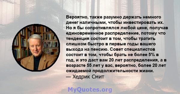 Вероятно, также разумно держать немного денег наличными, чтобы инвестировать их. Но я бы сопротивлялся любой цене, получав единовременное распределение, потому что тенденция состоит в том, чтобы тратить слишком быстро в 