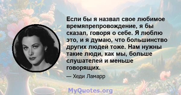 Если бы я назвал свое любимое времяпрепровождение, я бы сказал, говоря о себе. Я люблю это, и я думаю, что большинство других людей тоже. Нам нужны такие люди, как мы, больше слушателей и меньше говорящих.