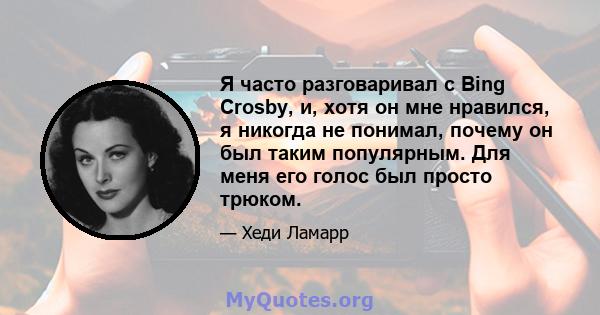 Я часто разговаривал с Bing Crosby, и, хотя он мне нравился, я никогда не понимал, почему он был таким популярным. Для меня его голос был просто трюком.