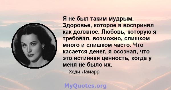 Я не был таким мудрым. Здоровье, которое я воспринял как должное. Любовь, которую я требовал, возможно, слишком много и слишком часто. Что касается денег, я осознал, что это истинная ценность, когда у меня не было их.