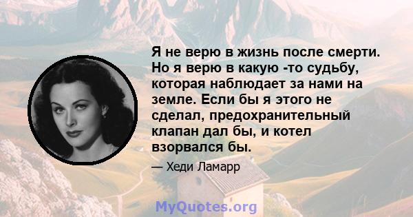 Я не верю в жизнь после смерти. Но я верю в какую -то судьбу, которая наблюдает за нами на земле. Если бы я этого не сделал, предохранительный клапан дал бы, и котел взорвался бы.