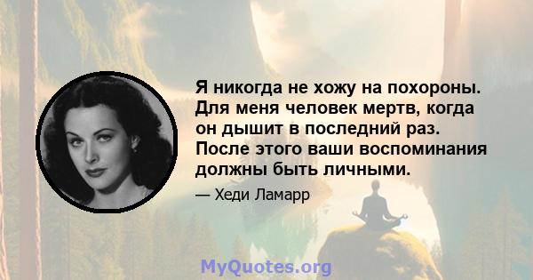 Я никогда не хожу на похороны. Для меня человек мертв, когда он дышит в последний раз. После этого ваши воспоминания должны быть личными.