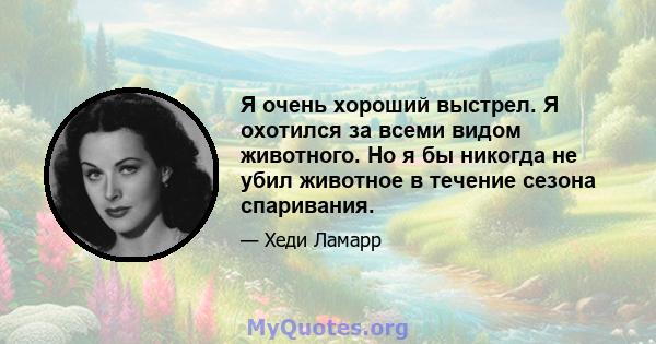 Я очень хороший выстрел. Я охотился за всеми видом животного. Но я бы никогда не убил животное в течение сезона спаривания.