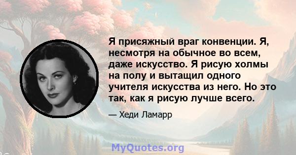 Я присяжный враг конвенции. Я, несмотря на обычное во всем, даже искусство. Я рисую холмы на полу и вытащил одного учителя искусства из него. Но это так, как я рисую лучше всего.