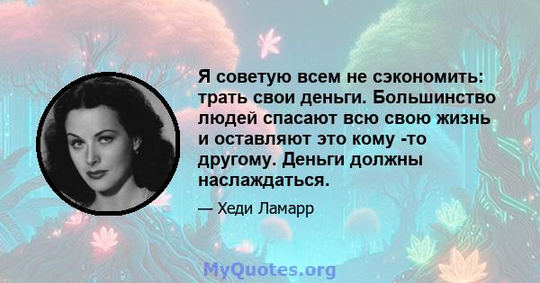 Я советую всем не сэкономить: трать свои деньги. Большинство людей спасают всю свою жизнь и оставляют это кому -то другому. Деньги должны наслаждаться.