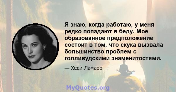 Я знаю, когда работаю, у меня редко попадают в беду. Мое образованное предположение состоит в том, что скука вызвала большинство проблем с голливудскими знаменитостями.