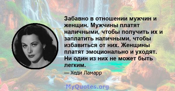 Забавно в отношении мужчин и женщин. Мужчины платят наличными, чтобы получить их и заплатить наличными, чтобы избавиться от них. Женщины платят эмоционально и уходят. Ни один из них не может быть легким.