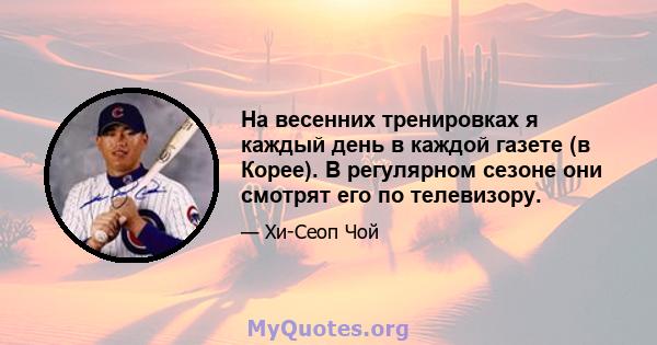 На весенних тренировках я каждый день в каждой газете (в Корее). В регулярном сезоне они смотрят его по телевизору.